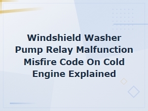 Windshield Washer Pump Relay Malfunction and Misfire Code on Cold Engine Explained